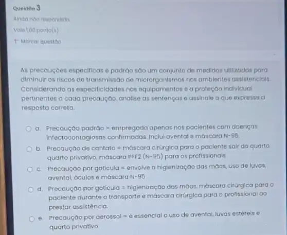 Questio 3
Ainda ndo respondido
Vale 1,00 ponto(s)
As precauçoes especificas e padráo são um conjunto de medidas utilizadas para
diminulr os riscos de transmissão de microrganismos nos ambientes assistencials.
Considerando as especificidades nos equipamentos e a proteção Individual
pertinentes a cada precaução analise as sentenças e assinale a que expresse a
resposta correta.
a Precousyoopoctoo=empregodo orenas pospocelertos soon doentagas
Infectocontaglosas confirmadas. Inclul avental e máscara N-95.
b Precoutedo cle contato=midscoractricycoporo opactertes sorrde quorto
quarto privativo,masscora PFF (N-95) para os protissioncls.
c Presentage/paysignitisial-emotion-origenting/birthanimals.com/artillen
avental, bculos emdscara N-95.
d Perangkap-parangkulan-nggeringandorosismenan-melasanan-singgarapan
paciente durante o transporte e máscara cirúrgica para o profissional ao
prestar assistência.
e Preccula por oerossol=e essenclo uso of a ventcal Muocs estere
rental, luvas estérels e
quarto privativo.