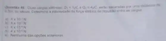 Questio 48-Duas cargas eletricas, Q_(1)=1mu Cbullet Q_(2)=4mu C estho separadas por uma
Ho vacuo. Determine a intensidade da força eletrica de repulsao entre as cargas
a) 4times 10^-1N
b) 4times 10^-2N
C) 4times 10^-4N
d) 4times 10^-5N
e) Nenhuma das opçoes anteriores