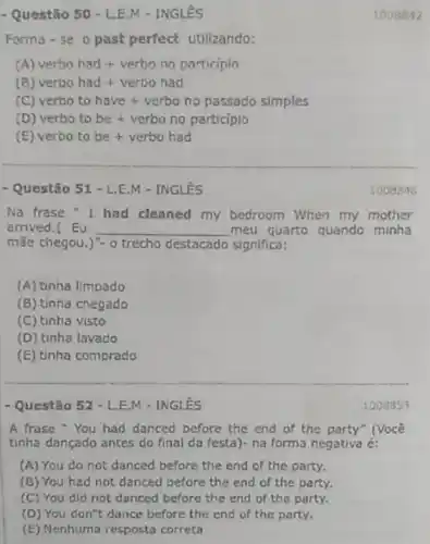 -Questio 50-L.E.M-INGLES
Forma - se 0 past perfect utiliando:
A) verbo had + verbo no participin
(B) verbo had + verbo had
verbo to have + verbo no passado simples
(D) verbo to be+verbo no participio
(E) verbo to be +verbo had
- Questão 51 - L.E.M - INGLêS
Na frase "I had cleaned my bedroom When my mother
arrived.( Eu __ meu quarto quando minha
mãe chegou.)"- o trecho destacado significa:
(A) tinha limpado
(B) tinha chegado
(C) tinha visto
(D) tinha lavado
(E) tinha comprado
- Questão 52 - L.E.M - INGLÊS
A frase"You had danced before the end of the party" (Você
tinha dançado antes do final da festa)- na forma negativa é:
(A) You do not danced before the end of the party.
(B) You had not danced before the end of the party.
(C) You did not danced before the end of the party.
(D) You don't dance before the end of the party.
(E) Nenhuma resposta correta
1003853
1008848