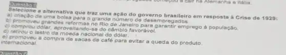 Questio 5
a alternativa que traz uma ação do governo brasileiro em resposta à Crise de 1929:
a) criação de o grande número de ados.
b) promoveu grandes reformas no Rio de Janeiro para garantir emprego à população.
c) comprou dólar aproveitando-se do câmbio favorável.
d) retirou o lastro da nacional do dólar.
e) promoveu a compra de
sacas de café para evitar a queda do produto.
internacional.