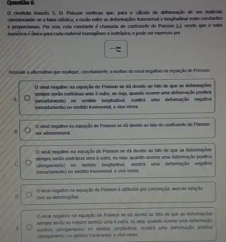 Questio 6
0 cientista francés S.D. Poisson verificou que, para o calculo da deformação de um material,
considerando-se a faixa elastica, a razão entre as deformações transversal e longitudinal eram constantes
e proporcionais. Por isso esta constante é chamada de coeficiente de Poisson (i) sendo que o valor
numérico é único para cada material homogêneo e isotrópico, e pode ser expresso por
Assinale a alternativa que explique, cor corretamente, o motivo do sinal negativo na equação de Poisson.
0 sinal negativo na equação de Poisson se dá devido ao fato de que as deformações
sempre serão contrárias uma à outra, ou seja, quando ocorrer uma deformação positiva
(encurtamento) no sentido longitudinal existira uma deformação negativa
(encurtamento) no sentido transversal, e vice-versa.
sinal negativo na equação de Poisson se dá devido ao fato do coeficiente de Poisson
ser adimensional
sinal negativo na equação de Poisson se dá devido ao fato de que as deformações
sempre serão contrárias uma à outra, ou seja, quando ocorrer uma deformação positiva
(alongamento) no sentido longitudinal existira uma deformação negativa
(encurtamento) no sentido transversal, e vice-versa.
sinal negativo na equação de Poisson é atribuido por convenção sem ter relação
com as deformações.
sinal negativo na equação de Poisson se dá devido ao fato de que as deformações
sempre serão no mesmo sentido uma à outra , ou seja, quando ocomer uma deformação
positiva (alongamento) no sentido longitudinal . existirá uma deformação positiva
(alongamento) no sentido transversal, e vice-versa.