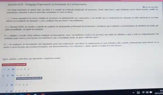 Questio 6/10- Pedagogo Empresarial na Sociedade do Conhecimento
quarta ada, um deles 6 a respeito da evaluaçin pedagingica de processon Tendo como base a ada ministrada acerca desase
an answerphes verdaderas eF para as falsas
10	de processos de planejamento nas corporagles é um desafio que on profisionain đa educaçào já estlo atertandose in duas
ederas A	e a (ii) a avalação don processos e das institutioles
(2025) an estudar a respello da avalação do desemperho professional das professores, consideras qun é unfriene o recorthecimento da relevincia cm exhilit, por
parte da insthichin, un plane dn avalação
II. ( ) Martins o Emailen (2425) defrem analuacio de desemperte come "um fendmeno socid e um processo com efelto de estimular a ação e onde os comportamentos sso
percapples don individum e das comunidades dentro do qual o individuo opera"
N ( ) As aralaples de desemperho silo importantes para uma organização, poi dzem as organizaçbes se seus métodos estlo corretos demonetrands quais devem ser os
porton a serem beados nas protinas formapties, seu desenvolimento esua mofrogio e, anda, ajudam a avaliar se foram eficazes
que apresenta a sequenda cometa
A 4) F-v-v-v
B. 4) v-v-F-v
common
C F-F-V-v
C D	v-v-F-F