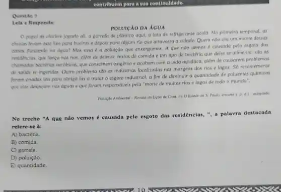 Questio 7
contribuem para a sua continuldade
Lein e Responda:
POLUICAO DA ÁCUA
papel de chiclere jogado ali, a garrafa de plastico aqui, a lata de refrigerante acold No primeiro temporal, as
chinas levam esse hro para bueiros e depois paru alpum rio que atravessa a cidade. Quem nào vlu um monte dessas
colsas flutuando na dgua?Mas essa d a poluição que envergamos. A que nào vemos é causada pelo esgoto das
residencias, que langa nos rios, além de dejetos.restos de comida e um tipo de bactéria que deles se alimenta sao as
chamadas bacterias merobicas, que consomem oxigènio e acabam com a vida aquática alkm de causarem problemas
de souide se ingeridas Outro problema sao as industrias localizadas nas margens dos rios e lagos Só recentemente
fonam criadas leis para obriga-las a tratar o esgoto industrial, a fim de diminuir a quantidade de poluentes quimicos
que elas despejam nas aguas e que foram responsaveis pela "morte de muitos rios e lagos de todo o mundo".
Auhulgobo Ambiental - Revista da Licao de Casa. In:O Estado de 5 Prualo, encarte 5. p. 45 adaptado.
No trecho "A que não vemos é causada pelo esgoto das residências ,", a palavra destacada
refere-se à:
A) bactéria.
B) comida.
C) garrafa.
D) poluiçǎo.
E) quantidade.