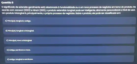 Questio 8
Osignificodo de extensão gerolmente está relocionodo d funcionalidade ou oum novo processo de negócios em tomo do produto. De
acordo com Jansson (2003)e Hirsch (2001), 0 produto estendido tangivel pode ser Intellgents, altomente perse personalizado oo fócil de usar.
Um produto Intangivel 6 principalmente, o prôprio processo de negócios. Sobre o produto,ele pode ser classificado om:
A) Principol tonglvel e antiga.
B) Principal, tangivel o Intanglivel
C) Princlpot, novo e Intangivel
D) Antigo, seminovo e novo
E) Andgo, tanglvele seminova.