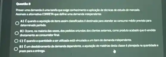 Questio 8
Prever uma demanda éuma tarefa que exige conhecimentoe aplicação de têcnicas de estudo de mercado.
Assinale a alternativa CORRETA que define uma demanda independente:
A) Equandoa aquisição de itens assim classificados é destinada para atender ao consumo médio previsto para
determinado periodo.
D) Ocome, na maioria das vezes, dos pedidos oriundos dos clientes externos.como produto acabado que é vendido
diretamente ao consumidor final.
C) équandoaquantidade aserutilizada está vinculada a um item de demanda independente.
D) Eum desdobramento da demanda dependente, a aquisição de matérias desta classe é planejada na quantidade e
prazo para a entrega.