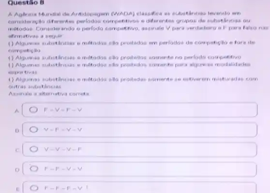 Questio B
A Agencia Mundial de Antidopagem (WADA)classifica as substancias levando em
consideração diferentes competitivos e diferentes grupos de substâncias ou
métodos. Considerando o perlodo competitivo, assinale V para verdadeiro e F para falso nas
afirmativas a seguir
() Algumas substancias e métodos são proibidos em perlodos de competição e fora de
competicilo
() Algumas substinci is emétodos são proibidos somente no perlodo competitivo
() Algumas substâncias emétodos sao proibidor somente para algumas modalidades
esportivas
() Algumas substâncias e motodos sao proibidas somente se estiverem misturadas com
outras substancias
Assinale a alternativa correta
A.
F -V-F - V
V-F-v
V-V.v
F-F-V-V
F-F-F-V