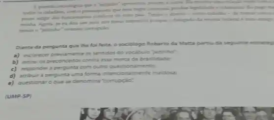 A questio sociolipica que coutra. Ba morth una relacion numbers. I
todor or cidadion, com o presinposto que essa
publicon do mes pala Tenho a direito -come cidadle - de tomat conta
minha. Agora, se eudos um jeito nos meal importan porpue o delegade da mencita federal it mes uniqp
termoro Yeitinho' wrando corrupcio
Diante da pergunta que lhe foi feita, o sociologo Roberto da Matta partiu da seguinte estratio
a) esclarecer previamente os sentidos do vacabulo jetinho"
b) retirar os preconceitos contra essa marca de brasilidade:
c) responder a pergunta com outro questions mento;
d) atribuira pergunta uma forma intencionalmente maidosa.
e) questionar o que se denomina "compçáo".
(UMP-SP)