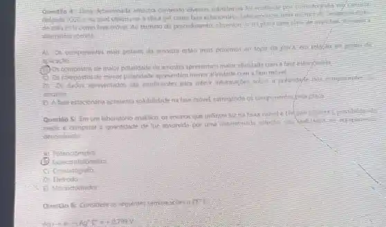 questio
come fase estacterians
complete moved the termino do proredmentos also
C. componentes mas polates provimes an topo do
actick to
compostos de malor polaridade da amostra apretentari makit alimiladerom
a live move!
insufficientes para inferic information polarityfe its
is face estacionaria apresents volubilitide natase movel caregrade os componente
Questio 5: Emum laboratonin analifica or ensation que
medic e-comporar a quantitation de his absorvida por uma determinal
denominate
A. Potenciametre
followers
commatosy the
fietnodo
Questio 6: Considereas septemes