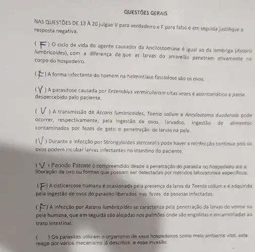 QUESTIOES GERAIS
NAS QUESTOES DE 13 A 20 julgue V para verdadeiro e F para falso e em seguida justifique a
resposta negativa.
(F) 0 ciclo de vida do agente causador da Ancilostomiase é igual ao da lombriga (Ascoris
lumbricoides), com a diferença de que as larvas do amarelǎo penetram ativamente no
corpo do hospedeiro.
(
A forma infectante do homem na helmintfase fasciolose são os ovos.
(
) A parasitose causada por Enterobius vermicularism uitas vezesé assintomático e passa
despercebido pelo paciente.
(V,
) A transmissão de Ascaris lumbricoides, Taenia solium e Ancylostoma duodenale pode
ocorrer respectivamente, pela ingestão de ovos larvados, ingestão de alimentos
contaminados por fezes de gato e penetração de larvas na pele.
) Durante a infecção por Strongyloides stercoralis pode haver a reinfecção contínua pois os
ovos podem incubar larvas infectantes no intestino do paciente.
c ) Periodo Patente é compreendido desde a penetração do parasita no hospedeiro até a
liberação de ovo ou formas que possam ser detectadas por métodos laboratoriais especificos.
-) A cisticercose humana é ocasionada pela presença da larva da Toenia solium e é adquirida
pela ingestão de ovos do parasito liberados nas fezes de pessoas infectadas.
) A infecção por Ascaris lumbricoides se caracteriza pela penetração da larvas do verme na
pele humana, que em seguida são alojadas nos pulmōes onde são engolidas e encaminhadas ao
trato intestinal.
ambiente vital, este