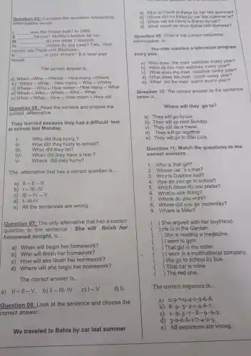 Question 06 Complete the questions belowusing
interrogative words.
II
__ was this house built?In 1980
__ hit you?Martha's brother hit me.
III __ do you study?Spanish.
IV __ sisters do you have?Two. Their
I names are Paola and Marianne.
V. __ is your school? It is near your
house.
The correct answer is... __
a) When -Who -Wwhat -How many -Where
b) When -What - How many -Who -Where
c) Where -Who - How many - How many -What
d) When -Who -Which -Who - What
e) What -What - How -How much -How old
Question 06:Read the sentece and choose the
correct allternative
They hurried because they had a difficult test
at school last Monday.
Why did they hurry?
II- How did they hurry to school?
What did they do?
IV- When did they have a test?
V- Where did they hurry?
The alternative that has a correct question is __
a) 11-11 -V.
b) 1-111-IV
c) III-IV -V
d) 1- III-IV.
e) All the sentences are wrong.
Question 07:The only alternative that has a correct
question to the sentence :She will finish her
homework tonight, is __
a) When will begin her homework?
b) Who will finish her homework?
c) How will she finish her homework?
d) Where will she begin her homework?
The correct answer is __
a) . II-II-V . b) II-III-IV C) 1-V d) 11.
Question 08: Look at the sentence and choose the
We traveled to Bahia by car last summer
a) Who do travel to Bahia by car last summer?
b) Where did we travel by car last summer to?
c) When will we travel to Bahia by car?
d) What would we do in Bahia last Summer?
Question 09: What is the correct sequence
interrogative to __
The man watches a television program
overy year.
a) Who does the man watches every year?
b) What do the man watches every year?
C)
What does the man watches every year?
d) What does the man watch every year?
e) What did the man watch every year?
Question 10: The correct answer to the sentence
below is __
Where will they go to?
a) They will go by car.
b) They will go next Sunday.
C) They will do a travel.
d) They will go together
e) They will go to São Luís.
Question 11: Match the questions to the
correct answers.
1. Who is that girl?
2. Whose car 's s that?
3. Why is Daphne sad?
4. How do you go to school?
5. Which dress do you prefer?
6. What is she doing?
7. Where do you work?
8. Where did you go yesterday?
9. Where is Mike?
) She argued with her boyfriend.
(
) He is in the Garden.
) She is reading a magazine.
) I went to gym.
) That girl is my sister.
) I work in a multinational company.
) We go to school by bus.
) That car is mine
( ) The red one.
The correct sequence is __
a) 2-5-7-9-4-1-3-6-8
b) 8-5 - 3- 2-1-4 -6-7.
C) 1-3-5-7-8
d) 3-9-6-8-1-7-4-2-5
e) All sequences are wrong.