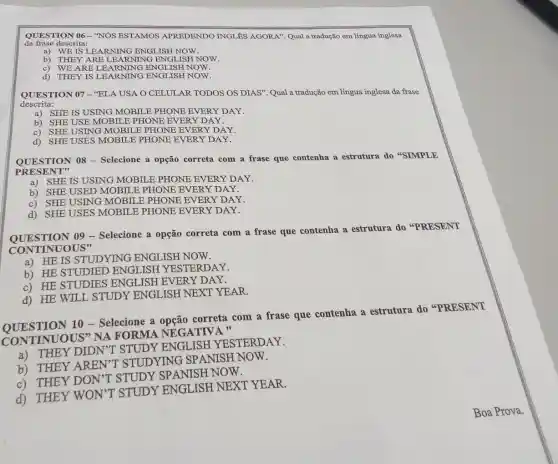 QUESTION 06-"NÓS ESTAMOS APREDENDO INGLES AGORA". Qual a tradução em língua inglesa
da frase descrita:
a) WE IS LEARNING ENGLISH NOW.
b) THEY ARE I EARNING ENGI JISH NOW.
C) WE ARE LE ARNING ENGLISH NOW.
d) THEY IS I EARNING ENGLISH NOW.
QUESTION 07-"ELA USA O CELULAR TODOS OS DIAS". Qual a tradução em língua inglesa da frase
descrita:
a) SHE IS USING MOBIL E PHONE EVERY DAY.
b) SHE USE MOBILE PHONE EVERY DAY.
C) SHE USING MOBILE PHONE EVERY DAY.
d) SHE USES MOBILE PHONE EVERY DAY.
QUESTION 08 - Selecione a opção correta com a frase que contenha a estrutura do "SIMPLE
PRESENT"
a) SHE IS USING MOBILE PHONE EVERY DAY.
b) SHE USED MOBILE PHONE EVERY DAY.
c) SHE USING MOBILE PHONE EVERY DAY.
d) SHE USES MOBILE PHONE EVERY DAY.
QUESTION 09 - Selecione a opção correta com a frase que contenha a estrutura do "PRESENT
CONTINUOUS"
a) HE IS STUDYING ENGLISH NOW.
b) HE STUDIED ENGLISH YESTERDAY.
c) HE STUDIES ENGLISH EVERY DAY.
d) HE WILL STUDY ENGLISH NEXT YEAR.
OUESTION 10 - Selecione a correta com a frase que contenha a estrutura do "PRESENT
CONTINUOUS"NA FORMA NEGATIVA "
a) THEY DIDN'T STUDY ENGLISH YESTERDAY.
b) THEY AREN'T STUDYING SP ANISH NOW.
c) THEY DON"T STUDY SPANISH NOW.
d) THEY WON'T STUDY ENGLISH NEXT YEAR.