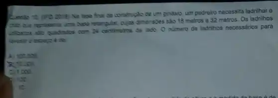 Question 10. (PG 2013 Na fase final da construção de um ginásic um pedreiro necessita ladrilhar o
chise que represents uma case relangular, cujas dimensides sào 16 metros e 32 metros. Os ladrillhos
utilizatios sắc quachacics com 24 centimetros de lado Onumero de ladrilhos necessários para
GE
A) 100000
B. to 000
C) 1000
D. 11:20.
to