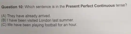 Question 10: Which sentence is in the Present Perfect Continuous tense?
(A) They have already arrived.
(B) I have been visited London last summer.
(C) We have been playing football for an hour.