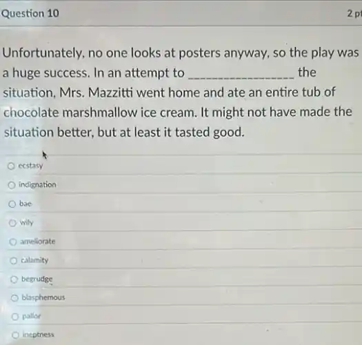 Question 10
Unfortunately, no one looks at posters anyway , so the play was
a huge success. In an attempt to __ the
situation, Mrs. Mazzitti went home and ate an entire tub of
chocolate marshmallow ice cream. It might not have made the
situation better, but at least it tasted good.
ecstasy
indignation
bae
wily
ameliorate
calamity
begrudge
blasphemous
pallor
ineptness
2 p