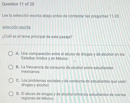 Question 11 of 20
Lee la selección escrita abajo antes de contestar las preguntas 11-20
selección escrita
¿Cuál es el tema principal de este pasaje?
A. Una comparación entre el abuso de drogas y de alcohol en los
Estados Unidos yen México
B. La frecuencia de consumo de alcohol entre estudiantes
mexicanos
C. Los problemas sociales y de conducta de estudiantes que usan
drogas y alcohol
D. El abuso de drogas y de alcohol entre los estudiantes de ciertas
regiones de México