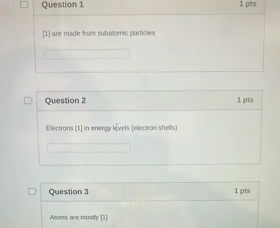 Question 1
[1] are made from subatomic particles
square 
Question 2
Electrons [1] in energy lefvels (electron shells)
square 
Question 3
Atoms are mostly [1]
1 pts
1 pts
1 pts