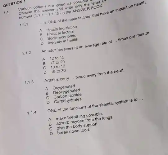 QUESTION 1
1.1
Various options are given as possith
answer and write
number
(1.1.1-1.1.15)
write NSWER BOOK
1.1.1
__
is ONE of the main factors that have an impact on h ealth.
A Health legislation
B
Political factors
C
Socio-economic
D
Inequity in health
1.1.2
An adult breathes at an average rate of
__
times per minute.
A 12 to 15
B 12 to 2 o
C 10 to 12
D 15 to 30
1.1.3
Arteries carry ... blood away from the heart.
__
A
Deoxygenated
C
Carbon dioxide
D
Carbohydrates
1.1.4
ONE of the functions of the skeletal system is to
__
A make breathing possible jungs.
C give the body support.
D
break down food.