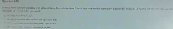 Question 1-15
An emply water tank with a capacity of 95 gallons is being filled with two pipes.Aand B. Pipe Afills the tank at the rate of p gallons per minute for 15 minutes and pipe B fills the tankat th
expression 95-(15p+8q) 15p + 8g) represent?
The empty space left in the tank
The sum of the rates at which the water from PpesA and B fills
The volume of water put into the empty tank by Pipes A and
The volime of water required to completely fil the tank