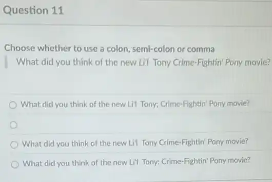 Question 11
Choose whether to use a colon, semi-colon or comma
What did you think of the new Li"I Tony Crime-Fightin' Pony movie?
What did you think of the new Li"Tony; Crime-Fightin' Pony movie?
What did you think of the new Lil Tony Crime-Fightin' Pony movie?
What did you think of the new Lil Tony: Crime-Fightin' Pony movie?