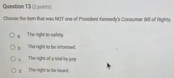 Question 13 (2 points)
Choose the item that was NOT one of President Kennedy's Consumer Bill of Rights.
a The right to safety.
b The right to be informed.
The right of a trial by jury.
d The right to be heard.