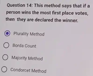 Question 14: This method says that if a
person wins the most first place votes,
then they are declared the winner.
C Plurality Method
Borda Count
Majority Method
Condorcet Method