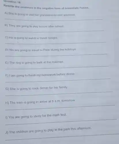 Question 16
Rewrite the sentence in the negative form of Immediate Future.
A) She is going to visit her grandparents next weekend.
__
B) They are going to play soccer after school.
__
C) He is going to watch a movie tonight.
__
D) We are going to travel to Paris during the holidays.
__
the mailman
__
F) I am going to finish my homework before dinner.
__
dinner for her family.
__
tomorrow
__
the math test.
__
this afternoon
__