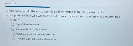 Question 16
Which factor would the nurse identify as likely related to the sleeplessness of a
schizophrenic client who was transferred from a private room to a room with a roommate 3
days ago?
Fear of the other client
Concern about family at home
Watching for an opportunity to escape
Trying to work out emotional problems