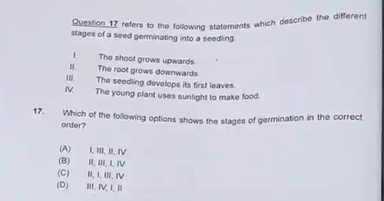 Question 17 refers to the following statements which describe the different
stages of a seed germinating into a seedling.
I. The shoot grows upwards.
II. The root grows downwards
III. The seedling develops its first leaves.
IV. The young plant uses sunlight to make food.
17.
Which of the following options shows the stages of germination in the correct
order?
(A) I,III,II, IV
(B) II, III, I, IV
(C) II, I, III, IV
(D) III, IV, I, II