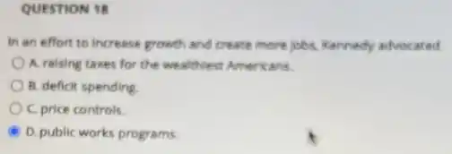 QUESTION 18
In an effort to increase growth and crease more jobs, Kennedy advocated
A. raising taxes for the wealthiest Americans.
B. deficit spending
C. price controls.
D. public works programs.