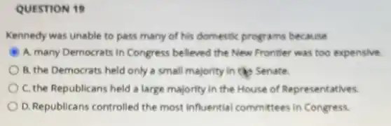 QUESTION 19
Kennedy was unable to pass many of his domestic programs because
A. many Democrats in Congress believed the New Fronter was too expensive.
B. the Democrats held only a small majority in the Senate.
C. the Republicans held a large majority in the House of Representatives.
D. Republicans controlled the most influential committees in Congress