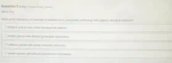 Question 1/Matiple Choice Worth 3 points)
(05.01 HC)
Which of the following is an example of evidence from comparative embryology that supports biological evolution?
Oomerent species with similar development patterns
Similar species with different geographic distributions
Different species with similar metabolic processes
Simitar species with different reproduction mechanisms