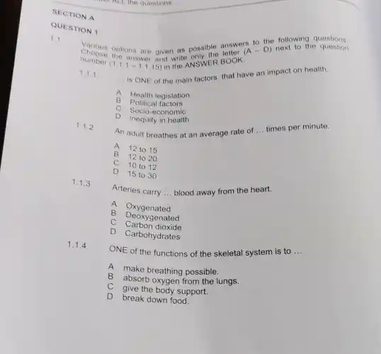 QUESTION 1
Various options are given as possible answers
to the following questions.
number
(1.1.1-1.1.15)
and write NSWER BOOK.
(A-D) next to the quostion
1.1.1
__
is ONE of the main factors that have an impact on health.
A Health legislation
B
Political factors
C Socio-economic
D Inequity in health
1.1.2
An adult breathes at an average rate of
__ times per minute.
A
12 to 15
B
12 to 20
C 10 to 12
D
15 to 30
1.1.3
Arteries carry __ blood away from the heart.
A Oxygenated
B Deoxygenated
C Carbon dioxide
D
Carbohydrates
1.1.4
ONE of the functions of the skeletal system is to __
A make breathing possible.
B absorb oxygen from the lungs.
give the body support.
D
break down food.