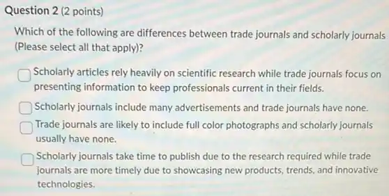 Question 2 (2 points)
Which of the following are differences between trade journals and scholarly journals
(Please select all that apply)?
Scholarly articles rely heavily on scientific research while trade journals focus on
presenting information to keep professionals current in their fields.
Scholarly journals include many advertisements and trade journals have none.
Trade journals are likely to include full color photographs and scholarly journals
usually have none.
Scholarly journals take time to publish due to the research required while trade
journals are more timely due to showcasing new products, trends, and innovative
technologies.