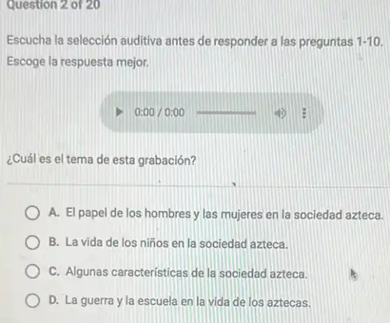 Question 2 of 20
Escucha la selección auditiva antes de responder a las preguntas 1-10
Escoge la respuesta mejor.
0:00/0:00
¿Cuál es el tema de esta grabación?
A. El papel de los hombres y las mujeres en la sociedad azteca.
B. La vida de los niños en la sociedad azteca.
C. Algunas caracteristicas de la sociedad azteca.
D. La guerra y la escuela en la vida de los aztecas.