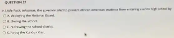 QUESTION 21
In Little Rock, Arkansas the governor tried to prevent African American students from entering a white high school by
A. deploying the National Guard.
B. closing the school.
C. redrawing the school district.
D. hiring the Ku Klux Klan.