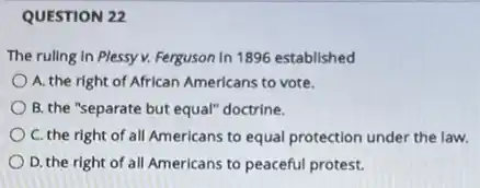 QUESTION 22
The ruling in Plessy v. Ferguson In 1896 established
A. the right of African Americans to vote.
B. the "separate but equal" doctrine.
C. the right of all Americans to equal protection under the law.
D. the right of all Americans to peaceful protest.