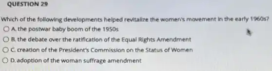 QUESTION 29
Which of the following developments helped revitalize the women's movement in the early 1960 s?
A. the postwar baby boom of the 1950s
B. the debate over the ratification of the Equal Rights Amendment
C. creation of the President's Commission on the Status of Women
D. adoption of the woman suffrage amendment