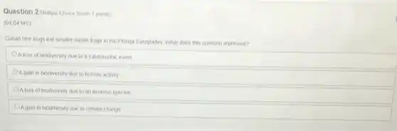 Question 2/Multiple Choice Worth 3 points)
(04.04 MC)
Cuban tree frogs eat smaller native frogs in the Florida Everglades. What does this scenario represent?
Aloss of biodiversity due to a catastrophic event
Again in biodiversity due to human activity
Aloss of biodiversity due to an invasive species
A gain in biodiversity due to climate change