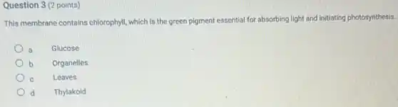 Question 3 (2 points)
This membrane contains chlorophyll, which is the green pigment essential for absorbing light and initiating photosynthesis.
a
Glucose
b
Organelles
C
Leaves
d
Thylakoid