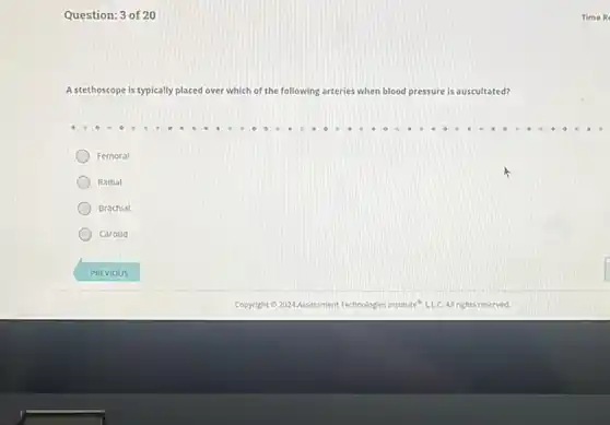Question: 3 of 20
A stethoscope is typically placed over which of the following arteries when blood pressure is auscultated?
Femoral
Radial
Brachial
Carotid
Time R