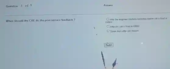 Question 3 of 5
When should the CRE do the post service feedback?
After the engineer confirms resolution before call is fixed in
DBMS
After the call is fixed in DBMS
Three days after call closure