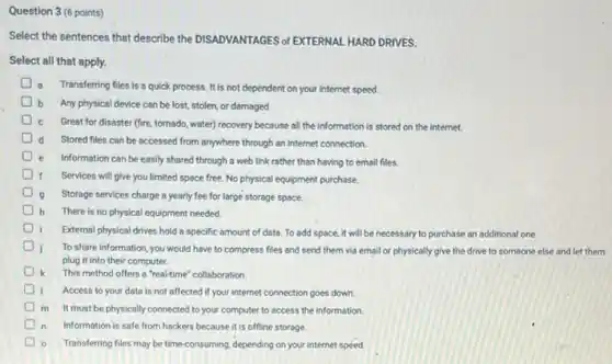 Question 3 (6 points)
Select the sentences that describe the DISADVANTAGES of EXTERNAL HARD DRIVES.
Select all that apply.
Transferring files is a quick process. It is not dependent on your internet speed.
b Any physical device can be lost, stolen, or damaged.
Great for disaster (fire tornado, water) recovery because all the information is stored on the internet.
Stored files can be accessed from anywhere through an internet connection.
Information can be easily shared through a web link rather than having to email files.
Services will give you limited space free. No physical equipment purchase
D
Storage services charge a yearly fee for large storage space
h There is no physical equipment needed.
D
External physical drives hold a specific amount of data. To add space.it will be necessary to purchase an additional one.
To share information, you would have to compress files and send them via email or physically give the drive to someone else and let them
plug it into their computer.
k This method offers a "real-time" collaboration
D Access to your data is not affected if your internet connection goes down
m It must be physically connected to your computer to access the information.
Information is safe from hackers because it is offline storage.
Transferring files may be time-consuming, depending on your internet speed