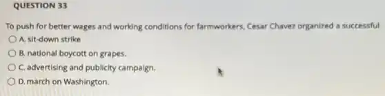 QUESTION 33
To push for better wages and working conditions for farmworkers, Cesar Chavez organized a successful
A. sit-down strike
B. national boycott on grapes.
C. advertising and publicity campaign.
D. march on Washington.