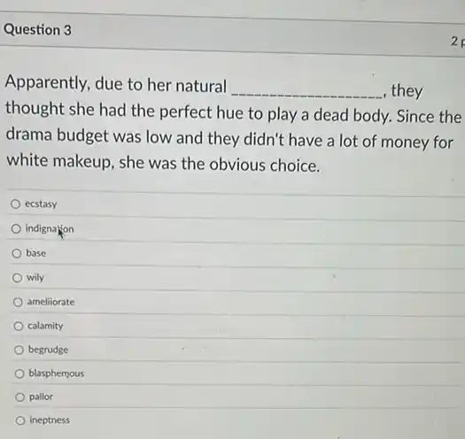 Question 3
Apparently, due to her natural
__ , they
thought she had the perfect hue to play a dead body. Since the
drama budget was low and they didn't have a lot of money for
white makeup, she was the obvious choice.
ecstasy
indignation
base
wily
ameliiorate
calamity
begrudge
blasphemous
pallor
ineptness
2