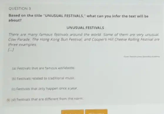 QUESTION 3
Based on the title "UNUSUAL FESTIVALS."what can you infer the text will be
about?
UNUSUAL FESTIVALS
There are many famous festivals around the world Some of them are very unusual.
Cow Parade, The Hong Kong Bun Festival, and Cooper's Hill Cheese Rolling Festival are
three examples.
(a) Festivals that are famous worldwide.
(b) Festivals related to traditional music.
(c) Festivals that only happen once a year.
(d) Festivals that are different from the norm.