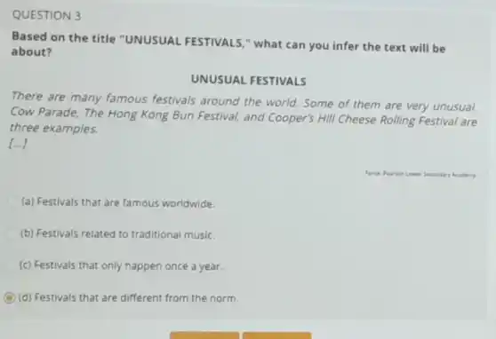 QUESTION 3
Based on the title "UNUSUAL FESTIVALS."what can you infer the text will be
about?
UNUSUAL FESTIVALS
There are many famous festivals around the world. Some of them are very unusual.
Cow Parade, The Hong Kong Bun Festival, and Cooper's Hill Cheese Rolling Festival are
three examples.
[...]
(a) Festivals that are famous worldwide.
(b) Festivals related to traditional music.
(c) Festivals that only happen once a year.
C (d) Festivals that are different from the norm.