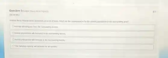 Question 3(Hullple Choke Wort 3 points)
(04.04 MC)
A forest fre in Flonda clears thousands of acres of trees. What are the consequences for the animal populations in the surrounding area?
Animals will emigrate from the surrounding forests
Animal populations will decrease in the surrounding forests
Animal populations will increase in the surrounding forests
The carrying capacity will increase for all species