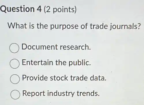 Question 4 (2 points)
What is the purpose of trade journals?
Document research.
Entertain the public.
Provide stock trade data.
Report industry trends.