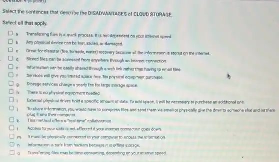 Question 4 (6 points)
Select the sentences that describe the DISADVANTAGES of CLOUD STORAGE.
Select all that apply.
a Transferring files is a quick process. It is not dependent on your internet speed.
b Any physical device can be lost, stolen, or damaged.
Great for disaster (fire tornado, water) recovery because all the information is stored on the internet.
d Stored files can be accessed from anywhere through an internet connection.
Information can be easily shared through a web link rather than having to email files
Services will give you limited space free. No physical equipment purchase.
Storage services charge a yearly fee for large storage space.
h There is no physical equipment needed
External physical drives hold a specific amount of data. To add space it will be necessary to purchase an additional one.
To share information, you would have to compress files and send them via email or physically give the drive to someone else and let them
plug it into their computer.
This method offers a "real-time" collaboration.
Access to your data is not affected if your internet connection goes down.
D
m It must be physically connected to your computer to access the information
n Information is safe from hackers because it is offline storage
Transferring files may be time-consuming, depending on your internet speed