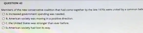 QUESTION 42
Members of the new conservative coalition that had come together by the late 1970s were united by a common bell
A. Increased government spending was needed.
B. American society was moving in a positive direction.
C. the United States was stronger than ever before
D. American society had lost its way.